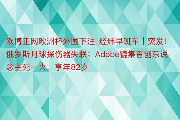 欧博正网欧洲杯外围下注_经纬早班车｜突发！俄罗斯月球探伤器失联；Adobe辘集首创东说念主死一火，享年82岁