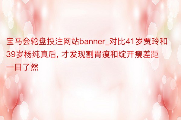 宝马会轮盘投注网站banner_对比41岁贾玲和39岁杨纯真后， 才发现割胃瘦和绽开瘦差距一目了然