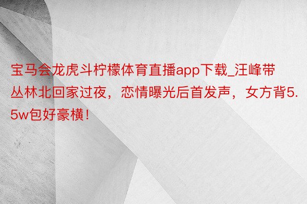 宝马会龙虎斗柠檬体育直播app下载_汪峰带丛林北回家过夜，恋情曝光后首发声，女方背5.5w包好豪横！