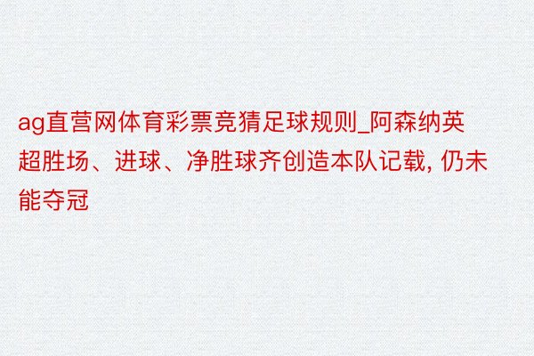 ag直营网体育彩票竞猜足球规则_阿森纳英超胜场、进球、净胜球齐创造本队记载， 仍未能夺冠