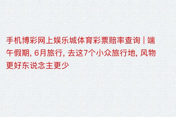 手机博彩网上娱乐城体育彩票赔率查询 | 端午假期， 6月旅行， 去这7个小众旅行地， 风物更好东说念主更少