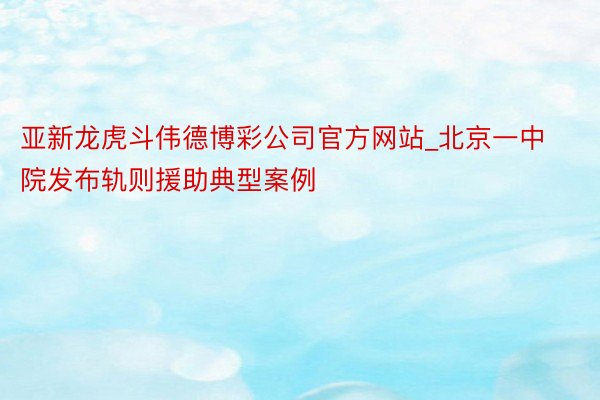 亚新龙虎斗伟德博彩公司官方网站_北京一中院发布轨则援助典型案例