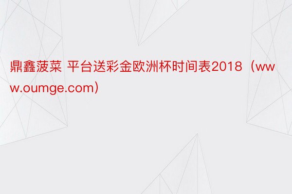 鼎鑫菠菜 平台送彩金欧洲杯时间表2018（www.oumge.com）
