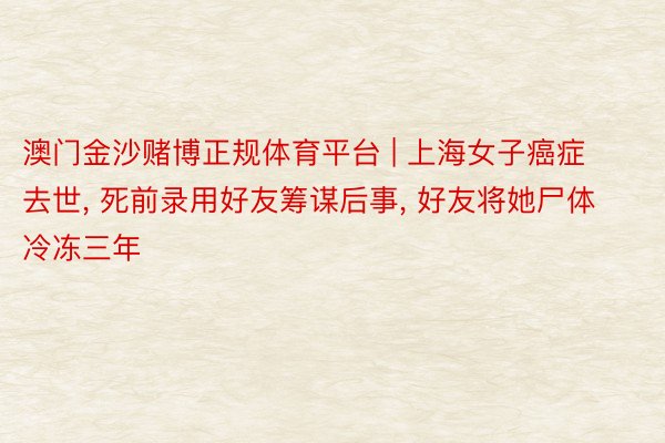 澳门金沙赌博正规体育平台 | 上海女子癌症去世， 死前录用好友筹谋后事， 好友将她尸体冷冻三年