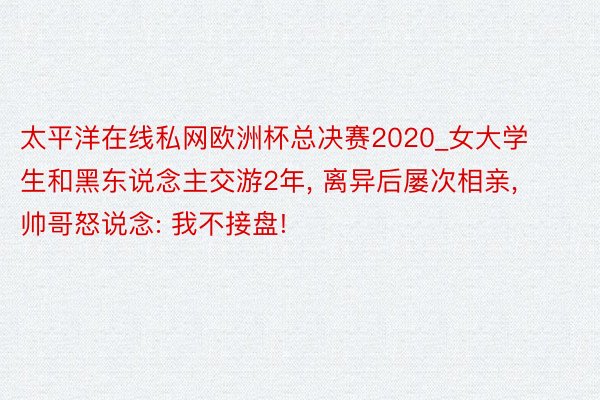 太平洋在线私网欧洲杯总决赛2020_女大学生和黑东说念主交游2年， 离异后屡次相亲， 帅哥怒说念: 我不接盘!