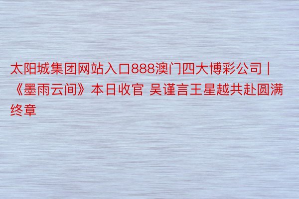 太阳城集团网站入口888澳门四大博彩公司 | 《墨雨云间》本日收官 吴谨言王星越共赴圆满终章