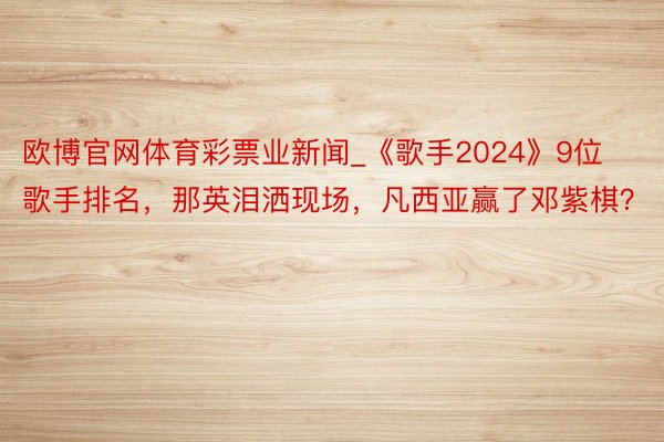 欧博官网体育彩票业新闻_《歌手2024》9位歌手排名，那英泪洒现场，凡西亚赢了邓紫棋？