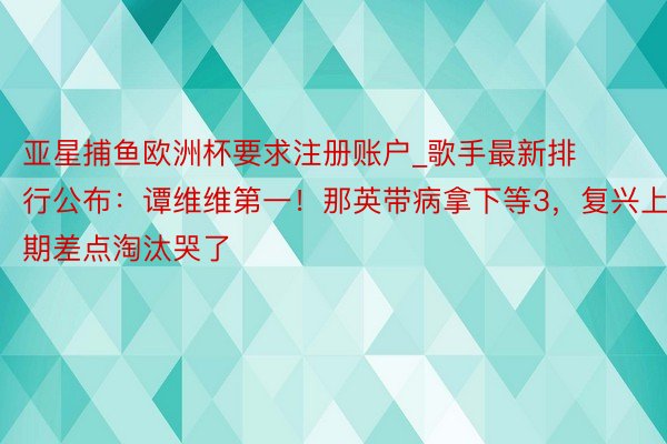 亚星捕鱼欧洲杯要求注册账户_歌手最新排行公布：谭维维第一！那英带病拿下等3，复兴上期差点淘汰哭了