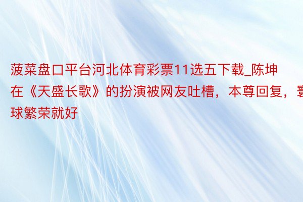 菠菜盘口平台河北体育彩票11选五下载_陈坤在《天盛长歌》的扮演被网友吐槽，本尊回复，寰球繁荣就好