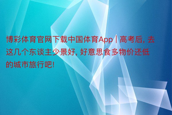 博彩体育官网下载中国体育App | 高考后， 去这几个东谈主少景好， 好意思食多物价还低的城市旅行吧!