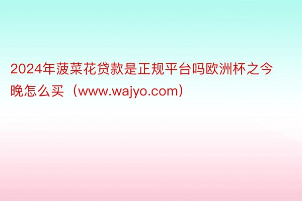 2024年菠菜花贷款是正规平台吗欧洲杯之今晚怎么买（www.wajyo.com）