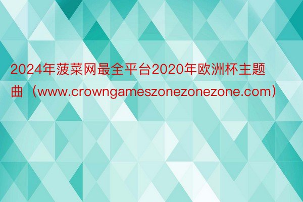 2024年菠菜网最全平台2020年欧洲杯主题曲（www.crowngameszonezonezone.com）