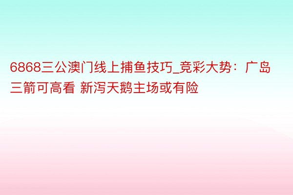 6868三公澳门线上捕鱼技巧_竞彩大势：广岛三箭可高看 新泻天鹅主场或有险