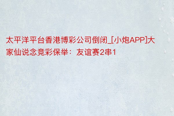 太平洋平台香港博彩公司倒闭_[小炮APP]大家仙说念竞彩保举：友谊赛2串1