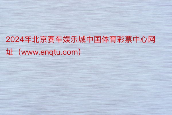 2024年北京赛车娱乐城中国体育彩票中心网址（www.enqtu.com）