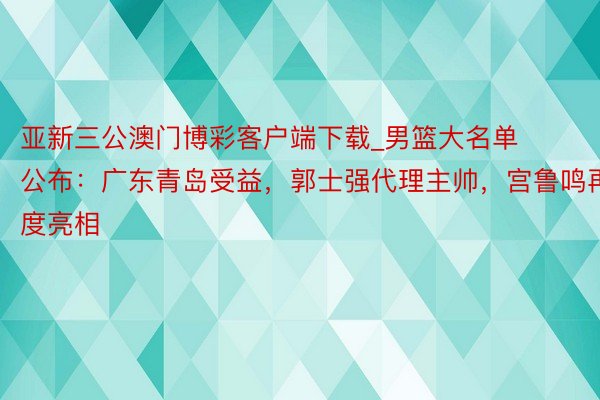 亚新三公澳门博彩客户端下载_男篮大名单公布：广东青岛受益，郭士强代理主帅，宫鲁鸣再度亮相