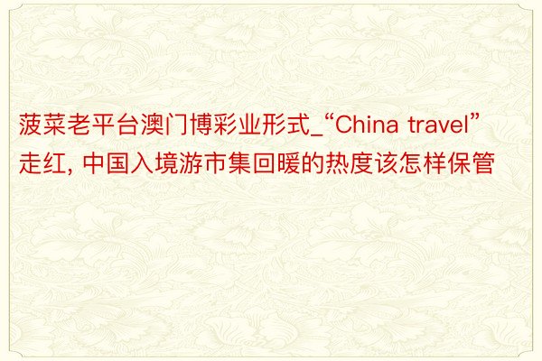 菠菜老平台澳门博彩业形式_“China travel”走红, 中国入境游市集回暖的热度该怎样保管