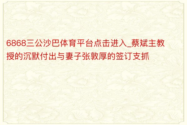 6868三公沙巴体育平台点击进入_蔡斌主教授的沉默付出与妻子张敦厚的签订支抓