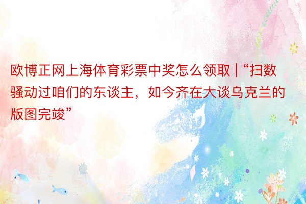 欧博正网上海体育彩票中奖怎么领取 | “扫数骚动过咱们的东谈主，如今齐在大谈乌克兰的版图完竣”