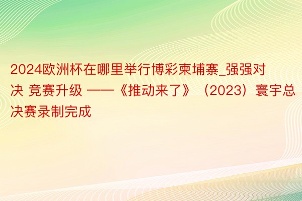 2024欧洲杯在哪里举行博彩柬埔寨_强强对决 竞赛升级 ——《推动来了》（2023）寰宇总决赛录制完成