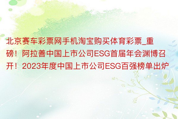 北京赛车彩票网手机淘宝购买体育彩票_重磅！阿拉善中国上市公司ESG首届年会渊博召开！2023年度中国上市公司ESG百强榜单出炉