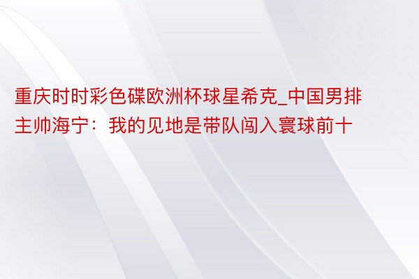 重庆时时彩色碟欧洲杯球星希克_中国男排主帅海宁：我的见地是带队闯入寰球前十