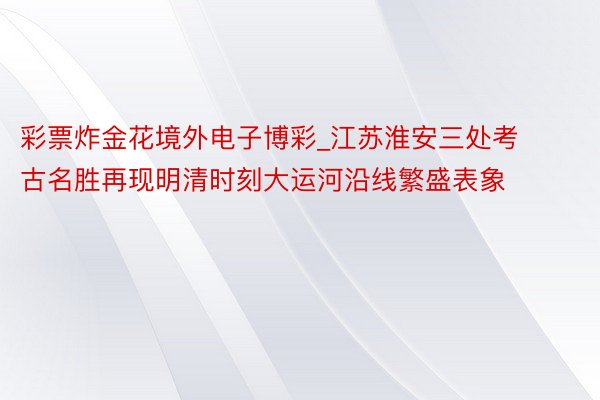 彩票炸金花境外电子博彩_江苏淮安三处考古名胜再现明清时刻大运河沿线繁盛表象