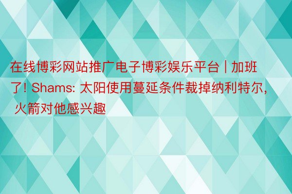 在线博彩网站推广电子博彩娱乐平台 | 加班了! Shams: 太阳使用蔓延条件裁掉纳利特尔, 火箭对他感兴趣