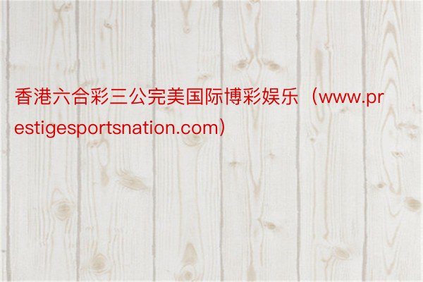 香港六合彩三公完美国际博彩娱乐（www.prestigesportsnation.com）