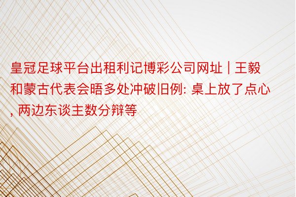 皇冠足球平台出租利记博彩公司网址 | 王毅和蒙古代表会晤多处冲破旧例: 桌上放了点心, 两边东谈主数分辩等