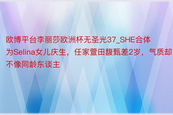 欧博平台李丽莎欧洲杯无圣光37_SHE合体为Selina女儿庆生，任家萱田馥甄差2岁，气质却不像同龄东谈主