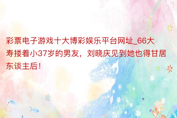 彩票电子游戏十大博彩娱乐平台网址_66大寿搂着小37岁的男友，刘晓庆见到她也得甘居东谈主后！