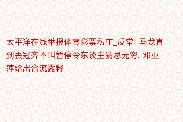 太平洋在线举报体育彩票私庄_反常! 马龙直到丢冠齐不叫暂停令东谈主猜思无穷, 邓亚萍给出合流露释