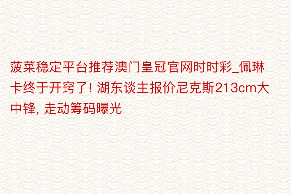 菠菜稳定平台推荐澳门皇冠官网时时彩_佩琳卡终于开窍了! 湖东谈主报价尼克斯213cm大中锋, 走动筹码曝光