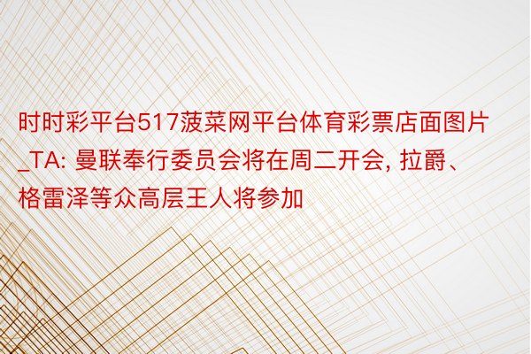 时时彩平台517菠菜网平台体育彩票店面图片_TA: 曼联奉行委员会将在周二开会, 拉爵、格雷泽等众高层王人将参加