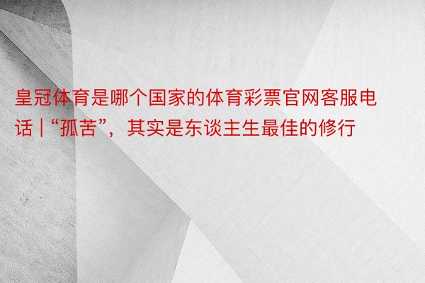 皇冠体育是哪个国家的体育彩票官网客服电话 | “孤苦”，其实是东谈主生最佳的修行