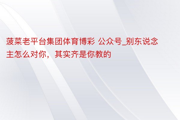 菠菜老平台集团体育博彩 公众号_别东说念主怎么对你，其实齐是你教的