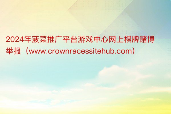 2024年菠菜推广平台游戏中心网上棋牌赌博举报（www.crownracessitehub.com）