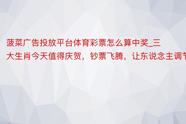 菠菜广告投放平台体育彩票怎么算中奖_三大生肖今天值得庆贺，钞票飞腾，让东说念主调节