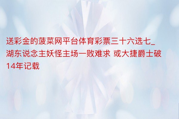 送彩金的菠菜网平台体育彩票三十六选七_湖东说念主妖怪主场一败难求 或大捷爵士破14年记载