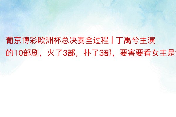 葡京博彩欧洲杯总决赛全过程 | 丁禹兮主演的10部剧，火了3部，扑了3部，要害要看女主是谁！