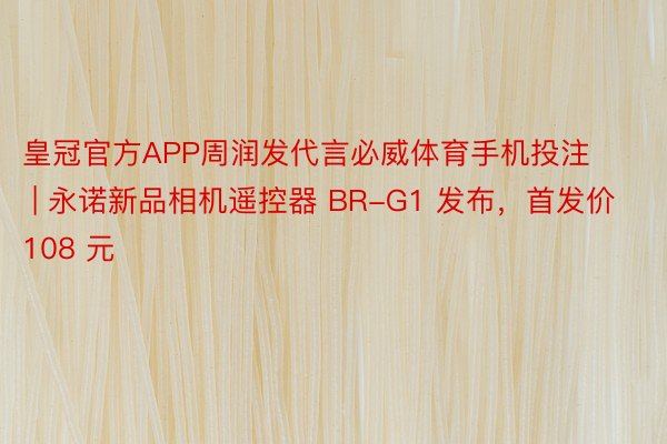 皇冠官方APP周润发代言必威体育手机投注 | 永诺新品相机遥控器 BR-G1 发布，首发价 108 元