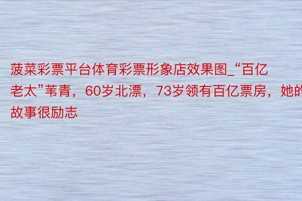 菠菜彩票平台体育彩票形象店效果图_“百亿老太”苇青，60岁北漂，73岁领有百亿票房，她的故事很励志