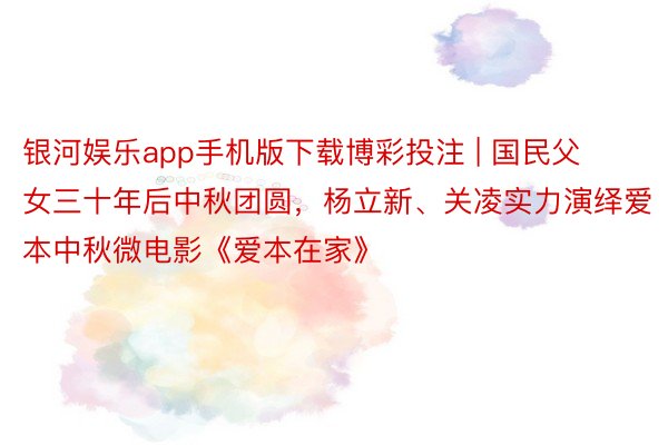 银河娱乐app手机版下载博彩投注 | 国民父女三十年后中秋团圆，杨立新、关凌实力演绎爱本中秋微电影《爱本在家》