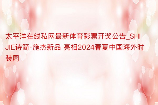 太平洋在线私网最新体育彩票开奖公告_SHIJIE诗简·施杰新品 亮相2024春夏中国海外时装周