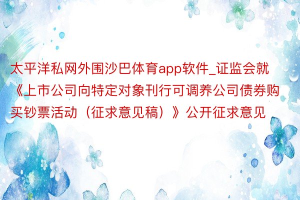 太平洋私网外围沙巴体育app软件_证监会就《上市公司向特定对象刊行可调养公司债券购买钞票活动（征求意见稿）》公开征求意见