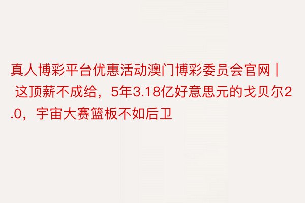 真人博彩平台优惠活动澳门博彩委员会官网 | 这顶薪不成给，5年3.18亿好意思元的戈贝尔2.0，宇宙大赛篮板不如后卫