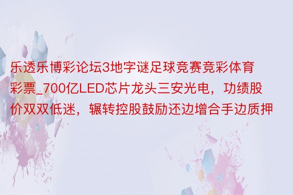 乐透乐博彩论坛3地字谜足球竞赛竞彩体育彩票_700亿LED芯片龙头三安光电，功绩股价双双低迷，辗转控股鼓励还边增合手边质押