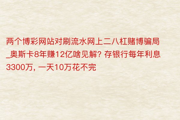 两个博彩网站对刷流水网上二八杠赌博骗局_奥斯卡8年赚12亿啥见解? 存银行每年利息3300万, 一天10万花不完