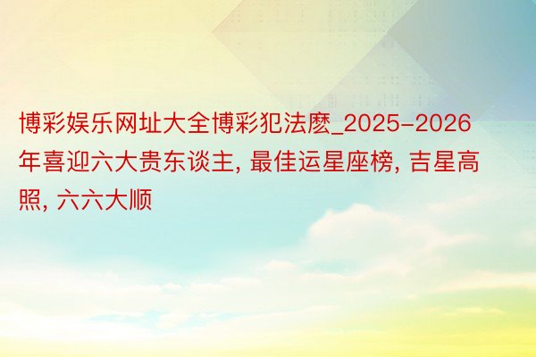 博彩娱乐网址大全博彩犯法麽_2025-2026年喜迎六大贵东谈主, 最佳运星座榜, 吉星高照, 六六大顺